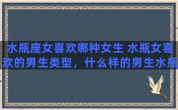 水瓶座女喜欢哪种女生 水瓶女喜欢的男生类型，什么样的男生水瓶女会喜欢